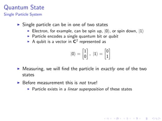 Quantum State
Single Particle System
Single particle can be in one of two states
Electron, for example, can be spin up, |0 , or spin down, |1
Particle encodes a single quantum bit or qubit
A qubit is a vector in C2
represented as
|0 =
1
0
, |1 =
0
1
Measuring, we will ﬁnd the particle in exactly one of the two
states
Before measurement this is not true!
Particle exists in a linear superposition of these states
 