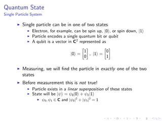 Quantum State
Single Particle System
Single particle can be in one of two states
Electron, for example, can be spin up, |0 , or spin down, |1
Particle encodes a single quantum bit or qubit
A qubit is a vector in C2
represented as
|0 =
1
0
, |1 =
0
1
Measuring, we will ﬁnd the particle in exactly one of the two
states
Before measurement this is not true!
Particle exists in a linear superposition of these states
State will be |ψ = ψ0|0 + ψ1|1
ψ0, ψ1 ∈ C and |ψ0|2
+ |ψ1|2
= 1
 