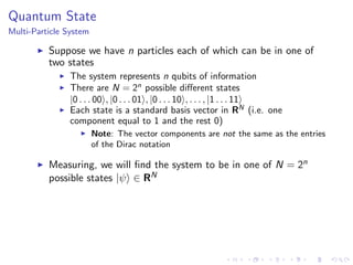 Quantum State
Multi-Particle System
Suppose we have n particles each of which can be in one of
two states
The system represents n qubits of information
There are N = 2n
possible diﬀerent states
|0 . . . 00 , |0 . . . 01 , |0 . . . 10 , . . . , |1 . . . 11
Each state is a standard basis vector in RN
(i.e. one
component equal to 1 and the rest 0)
Note: The vector components are not the same as the entries
of the Dirac notation
Measuring, we will ﬁnd the system to be in one of N = 2n
possible states |ψ ∈ RN
 