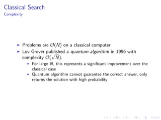 Classical Search
Complexity
Problems are O(N) on a classical computer
Lov Grover published a quantum algorithm in 1996 with
complexity O(
√
N).
For large N, this represents a signiﬁcant improvement over the
classical case
Quantum algorithm cannot guarantee the correct answer, only
returns the solution with high probability
 