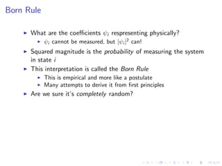 Born Rule
What are the coeﬃcients ψi respresenting physically?
ψi cannot be measured, but |ψi |2
can!
Squared magnitude is the probability of measuring the system
in state i
This interpretation is called the Born Rule
This is empirical and more like a postulate
Many attempts to derive it from ﬁrst principles
Are we sure it’s completely random?
 