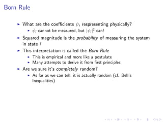 Born Rule
What are the coeﬃcients ψi respresenting physically?
ψi cannot be measured, but |ψi |2
can!
Squared magnitude is the probability of measuring the system
in state i
This interpretation is called the Born Rule
This is empirical and more like a postulate
Many attempts to derive it from ﬁrst principles
Are we sure it’s completely random?
As far as we can tell, it is actually random (cf. Bell’s
Inequalities)
 
