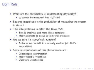 Born Rule
What are the coeﬃcients ψi respresenting physically?
ψi cannot be measured, but |ψi |2
can!
Squared magnitude is the probability of measuring the system
in state i
This interpretation is called the Born Rule
This is empirical and more like a postulate
Many attempts to derive it from ﬁrst principles
Are we sure it’s completely random?
As far as we can tell, it is actually random (cf. Bell’s
Inequalities)
Some interpretations of this phenomenon are
Copenhagen Interpretation
Many World’s Hypothesis
Quantum Decoherence
 