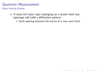 Quantum Measurement
Wave Particle Duality
A wave (of water say) impinging on a screen with two
openings will yield a diﬀraction pattern
Each opening becomes the source of a new wave front
 