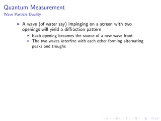 Quantum Measurement
Wave Particle Duality
A wave (of water say) impinging on a screen with two
openings will yield a diﬀraction pattern
Each opening becomes the source of a new wave front
The two waves interfere with each other forming alternating
peaks and troughs
 