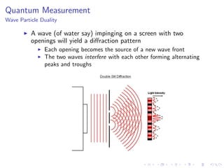 Quantum Measurement
Wave Particle Duality
A wave (of water say) impinging on a screen with two
openings will yield a diﬀraction pattern
Each opening becomes the source of a new wave front
The two waves interfere with each other forming alternating
peaks and troughs
 