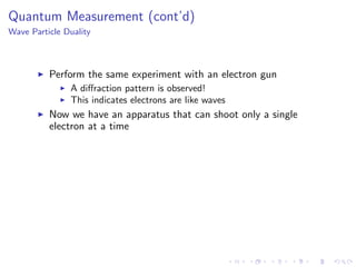 Quantum Measurement (cont’d)
Wave Particle Duality
Perform the same experiment with an electron gun
A diﬀraction pattern is observed!
This indicates electrons are like waves
Now we have an apparatus that can shoot only a single
electron at a time
 