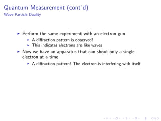Quantum Measurement (cont’d)
Wave Particle Duality
Perform the same experiment with an electron gun
A diﬀraction pattern is observed!
This indicates electrons are like waves
Now we have an apparatus that can shoot only a single
electron at a time
A diﬀraction pattern! The electron is interfering with itself
 