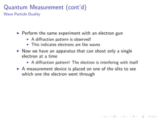 Quantum Measurement (cont’d)
Wave Particle Duality
Perform the same experiment with an electron gun
A diﬀraction pattern is observed!
This indicates electrons are like waves
Now we have an apparatus that can shoot only a single
electron at a time
A diﬀraction pattern! The electron is interfering with itself
A measurement device is placed on one of the slits to see
which one the electron went through
 