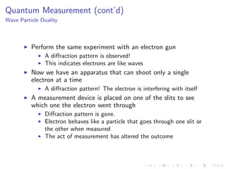 Quantum Measurement (cont’d)
Wave Particle Duality
Perform the same experiment with an electron gun
A diﬀraction pattern is observed!
This indicates electrons are like waves
Now we have an apparatus that can shoot only a single
electron at a time
A diﬀraction pattern! The electron is interfering with itself
A measurement device is placed on one of the slits to see
which one the electron went through
Diﬀraction pattern is gone.
Electron behaves like a particle that goes through one slit or
the other when measured
The act of measurement has altered the outcome
 