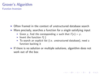 Grover’s Algorithm
Function Inversion
Often framed in the context of unstructured database search
More precisely, searches a function for a single satisfying input
Given y, ﬁnd the corresponding x such that f (x) = y.
Invert the function f (·)
To search an explicit list (i.e. unstructured database), need a
function backing it
If there is no solution or multiple solutions, algorithm does not
work out of the box
 