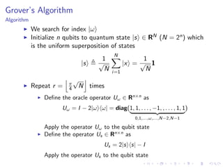 Grover’s Algorithm
Algorithm
We search for index |ω
Initialize n qubits to quantum state |s ∈ RN (N = 2n) which
is the uniform superposition of states
|s
1
√
N
N
i=1
|x =
1
√
N
1
Repeat r = π
4
√
N times
Deﬁne the oracle operator Uω ∈ Rn×n
as
Uω = I − 2|ω ω| = diag(1, 1, . . . , −1, , . . . , 1, 1
0,1,...,ω,...,N−2,N−1
)
Apply the operator Uω to the qubit state
Deﬁne the operator Us ∈ Rn×n
as
Us = 2|s s| − I
Apply the operator Us to the qubit state
 