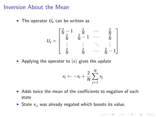 Inversion About the Mean
The operator Us can be written as
Us =





2
N − 1 2
N · · · 2
N
2
N
2
N − 1 · · · 2
N
...
...
...
...
2
N
2
N · · · 2
N − 1





Applying the operator to |x gives the update
xi ← −xi +
2
N
N
j=1
xj
Adds twice the mean of the coeﬃcients to negation of each
state
State xω was already negated which boosts its value.
 