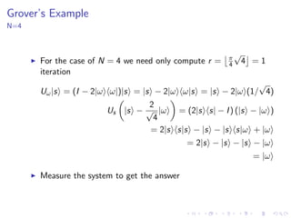 Grover’s Example
N=4
For the case of N = 4 we need only compute r = π
4
√
4 = 1
iteration
Uω|s = (I − 2|ω ω|)|s = |s − 2|ω ω|s = |s − 2|ω (1/
√
4)
Us |s −
2
√
4
|ω = (2|s s| − I) (|s − |ω )
= 2|s s|s − |s − |s s|ω + |ω
= 2|s − |s − |s − |ω
= |ω
Measure the system to get the answer
 
