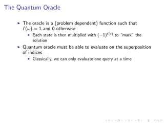 The Quantum Oracle
The oracle is a (problem dependent) function such that
f (ω) = 1 and 0 otherwise
Each state is then multiplied with (−1)f (x)
to “mark” the
solution
Quantum oracle must be able to evaluate on the superposition
of indices
Classically, we can only evaluate one query at a time
 