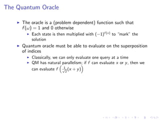 The Quantum Oracle
The oracle is a (problem dependent) function such that
f (ω) = 1 and 0 otherwise
Each state is then multiplied with (−1)f (x)
to “mark” the
solution
Quantum oracle must be able to evaluate on the superposition
of indices
Classically, we can only evaluate one query at a time
QM has natural parallelism; if f can evaluate x or y, then we
can evaluate f 1√
2
(x + y)
 