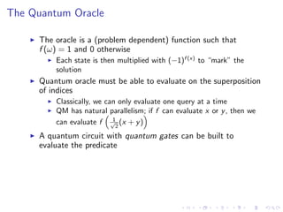 The Quantum Oracle
The oracle is a (problem dependent) function such that
f (ω) = 1 and 0 otherwise
Each state is then multiplied with (−1)f (x)
to “mark” the
solution
Quantum oracle must be able to evaluate on the superposition
of indices
Classically, we can only evaluate one query at a time
QM has natural parallelism; if f can evaluate x or y, then we
can evaluate f 1√
2
(x + y)
A quantum circuit with quantum gates can be built to
evaluate the predicate
 