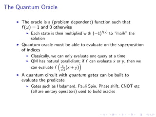 The Quantum Oracle
The oracle is a (problem dependent) function such that
f (ω) = 1 and 0 otherwise
Each state is then multiplied with (−1)f (x)
to “mark” the
solution
Quantum oracle must be able to evaluate on the superposition
of indices
Classically, we can only evaluate one query at a time
QM has natural parallelism; if f can evaluate x or y, then we
can evaluate f 1√
2
(x + y)
A quantum circuit with quantum gates can be built to
evaluate the predicate
Gates such as Hadamard, Pauli Spin, Phase shift, CNOT etc
(all are unitary operators) used to build oracles
 
