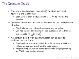 The Quantum Oracle
The oracle is a (problem dependent) function such that
f (ω) = 1 and 0 otherwise
Each state is then multiplied with (−1)f (x)
to “mark” the
solution
Quantum oracle must be able to evaluate on the superposition
of indices
Classically, we can only evaluate one query at a time
QM has natural parallelism; if f can evaluate x or y, then we
can evaluate f 1√
2
(x + y)
A quantum circuit with quantum gates can be built to
evaluate the predicate
Gates such as Hadamard, Pauli Spin, Phase shift, CNOT etc
(all are unitary operators) used to build oracles
Programming a quantum computer is more like programming
an FPGA than writing software
 