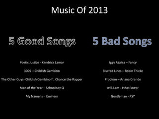 Music Of 2013
Poetic Justice - Kendrick Lamar
3005 – Childish Gambino
The Other Guys- Childish Gambino ft. Chance the Rapper
Man of the Year – Schoolboy Q
My Name Is - Eminem
Iggy Azalea – Fancy
Blurred Lines – Robin Thicke
Problem – Ariana Grande
will.i.am - #thatPower
Gentleman - PSY
 