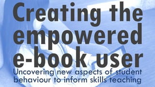 Creating the
empowered
e-book userUncovering new aspects of student
behaviour to inform skills teaching
 