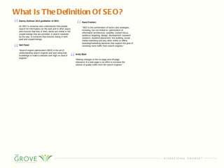 What Is The Definition Of SEO? Danny Sullivan AKA godfather of SEO: An SEO is someone who understands how people search for information (on the web and in other ways) and ensures that they or their clients are visible in the unpaid listings that are provided. A search marketer, by the way, is someone that ensures listing in both paid and unpaid listings. Rand Fishkin: “ SEO is the combination of tactics and strategies, including, but not limited to, optimization of information architecture, usability, content focus, audience targeting, design, development, keyword research, keyword placement, link building, social media marketing and any other online or offline branding/marketing elements that support the goal of receiving more traffic from search engines.” Neil Patel: “ Search engine optimization (SEO) is the art of understanding search engines and and using that knowledge to make a website rank high on search engines.” Andy Beal: “ Making changes to the on-page and off-page relevance of a web page in an effort to increase the volume of quality traffic from the search engines.” 