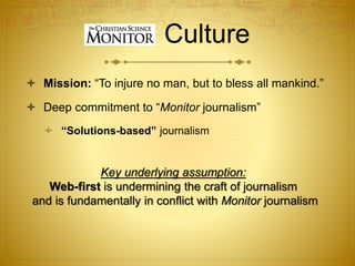 Culture
 Mission: “To injure no man, but to bless all mankind.”
 Deep commitment to “Monitor journalism”
 “Solutions-based” journalism
Key underlying assumption:
Web-first is undermining the craft of journalism
and is fundamentally in conflict with Monitor journalism
 