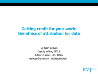 Getting credit for your work:
the ethics of attribution for data
Dr Trish Groves
Deputy editor, BMJ &
Editor-in-chief, BMJ Open
tgroves@bmj.com twitter/trished
 
