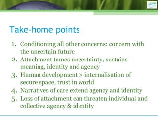 Take-home points
1. Conditioning all other concerns: concern with
the uncertain future
2. Attachment tames uncertainty, sustains
meaning, identity and agency
3. Human development > internalisation of
secure space, trust in world
4. Narratives of care extend agency and identity
5. Loss of attachment can threaten individual and
collective agency & identity
 
