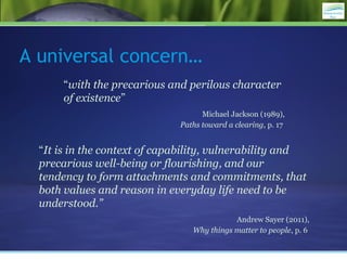 “with the precarious and perilous character
of existence”
Michael Jackson (1989),
Paths toward a clearing, p. 17
A universal concern…
“It is in the context of capability, vulnerability and
precarious well-being or flourishing, and our
tendency to form attachments and commitments, that
both values and reason in everyday life need to be
understood.”
Andrew Sayer (2011),
Why things matter to people, p. 6
 
