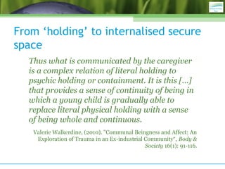 From ‘holding’ to internalised secure
space
Thus what is communicated by the caregiver
is a complex relation of literal holding to
psychic holding or containment. It is this […]
that provides a sense of continuity of being in
which a young child is gradually able to
replace literal physical holding with a sense
of being whole and continuous.
Valerie Walkerdine, (2010). "Communal Beingness and Affect: An
Exploration of Trauma in an Ex-industrial Community“, Body &
Society 16(1): 91-116.
 