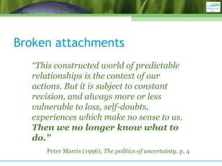 Broken attachments
“This constructed world of predictable
relationships is the context of our
actions. But it is subject to constant
revision, and always more or less
vulnerable to loss, self-doubts,
experiences which make no sense to us.
Then we no longer know what to
do.”
Peter Marris (1996), The politics of uncertainty, p. 4
 