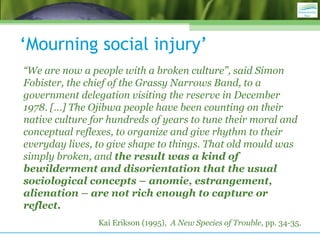 ‘Mourning social injury’
“We are now a people with a broken culture”, said Simon
Fobister, the chief of the Grassy Narrows Band, to a
government delegation visiting the reserve in December
1978. […] The Ojibwa people have been counting on their
native culture for hundreds of years to tune their moral and
conceptual reflexes, to organize and give rhythm to their
everyday lives, to give shape to things. That old mould was
simply broken, and the result was a kind of
bewilderment and disorientation that the usual
sociological concepts – anomie, estrangement,
alienation – are not rich enough to capture or
reflect.
Kai Erikson (1995), A New Species of Trouble, pp. 34-35.
 