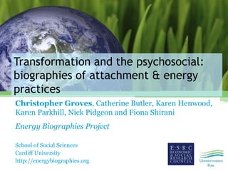 Transformation and the psychosocial:
biographies of attachment & energy
practices
Christopher Groves, Catherine Butler, Karen Henwood,
Karen Parkhill, Nick Pidgeon and Fiona Shirani
Energy Biographies Project
School of Social Sciences
Cardiff University
http://energybiographies.org
 