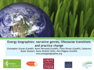 Energy biographies: narrative genres, lifecourse transitions
and practice change
Christopher Groves (Cardiff), Karen Henwood (Cardiff), Fiona Shirani (Cardiff), Catherine
Butler (Exeter), Karen Parkhill (York), Nick Pidgeon (Cardiff)
www.energybiographies.org
 