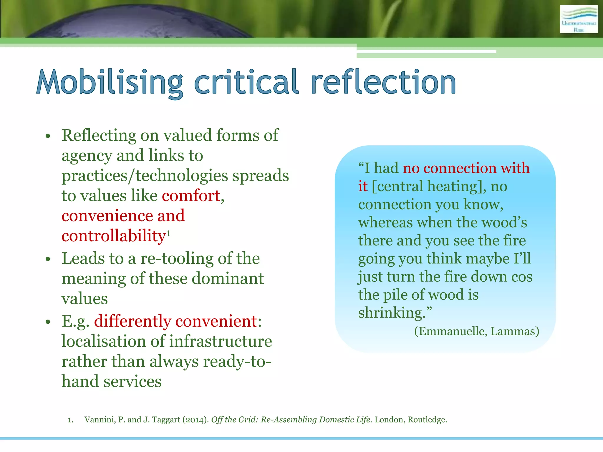 • Reflecting on valued forms of
agency and links to
practices/technologies spreads
to values like comfort,
convenience and
controllability1
• Leads to a re-tooling of the
meaning of these dominant
values
• E.g. differently convenient:
localisation of infrastructure
rather than always ready-to-
hand services
1. Vannini, P. and J. Taggart (2014). Off the Grid: Re-Assembling Domestic Life. London, Routledge.
“I had no connection with
it [central heating], no
connection you know,
whereas when the wood’s
there and you see the fire
going you think maybe I’ll
just turn the fire down cos
the pile of wood is
shrinking.”
(Emmanuelle, Lammas)
 