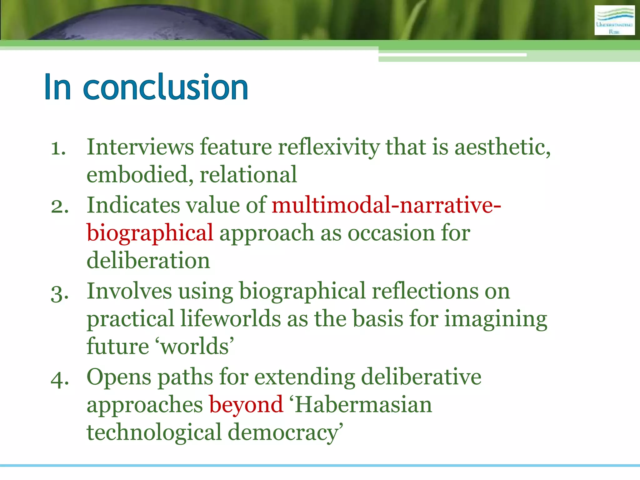 1. Interviews feature reflexivity that is aesthetic,
embodied, relational
2. Indicates value of multimodal-narrative-
biographical approach as occasion for
deliberation
3. Involves using biographical reflections on
practical lifeworlds as the basis for imagining
future ‘worlds’
4. Opens paths for extending deliberative
approaches beyond ‘Habermasian
technological democracy’
 