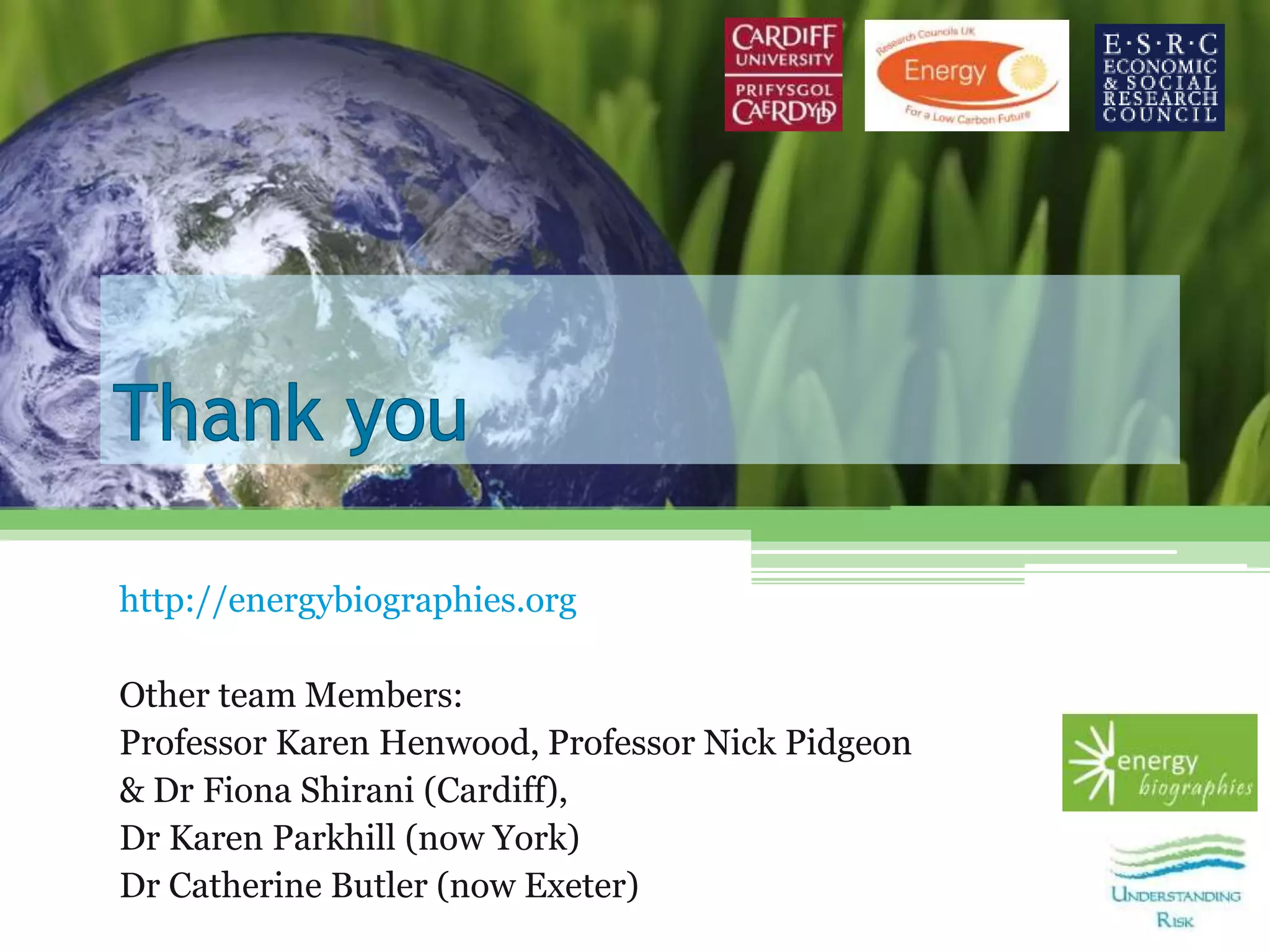 http://energybiographies.org
Other team Members:
Professor Karen Henwood, Professor Nick Pidgeon
& Dr Fiona Shirani (Cardiff),
Dr Karen Parkhill (now York)
Dr Catherine Butler (now Exeter)
 