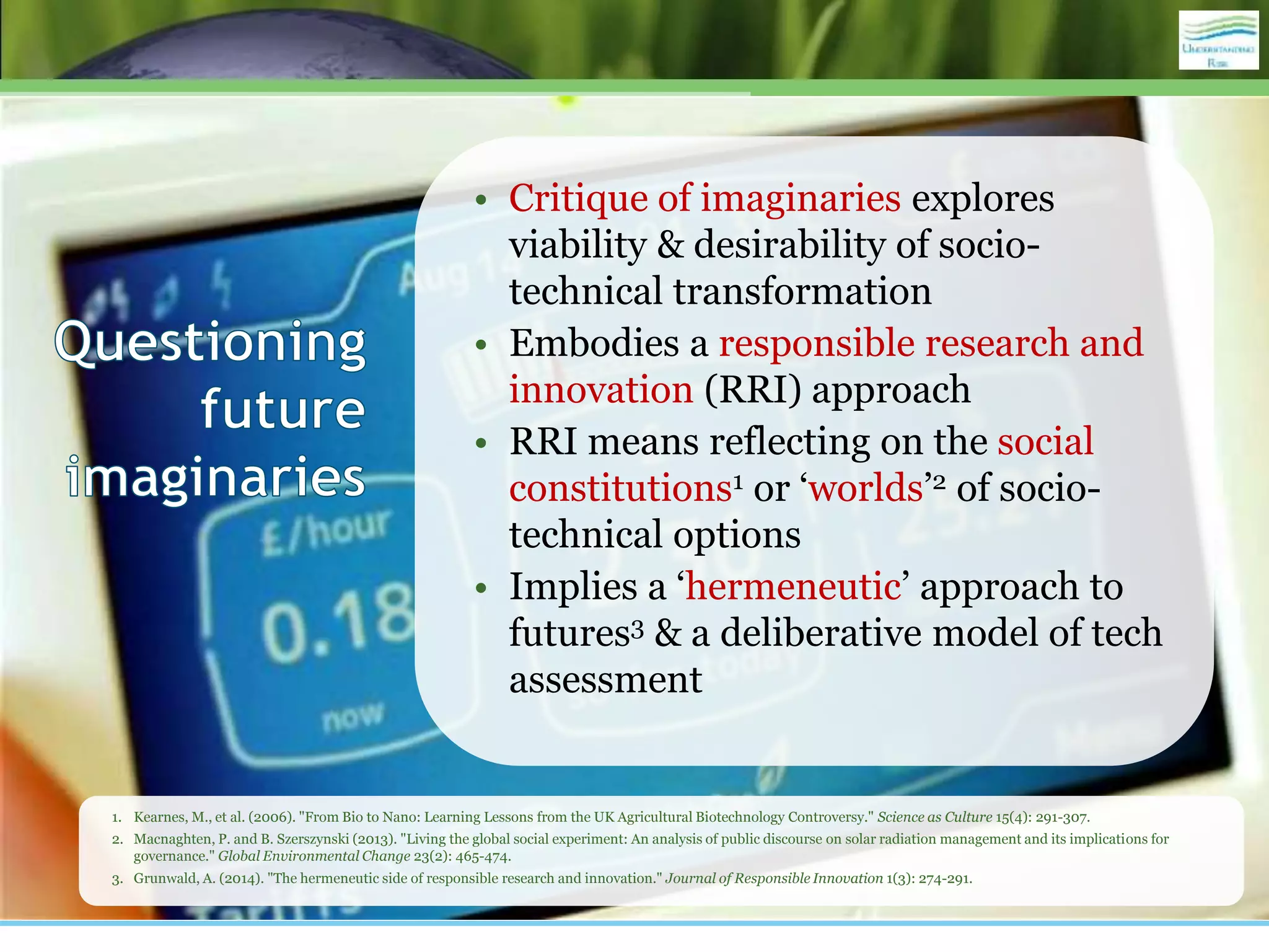 • Critique of imaginaries explores
viability & desirability of socio-
technical transformation
• Embodies a responsible research and
innovation (RRI) approach
• RRI means reflecting on the social
constitutions1 or ‘worlds’2 of socio-
technical options
• Implies a ‘hermeneutic’ approach to
futures3 & a deliberative model of tech
assessment
1. Kearnes, M., et al. (2006). "From Bio to Nano: Learning Lessons from the UK Agricultural Biotechnology Controversy." Science as Culture 15(4): 291-307.
2. Macnaghten, P. and B. Szerszynski (2013). "Living the global social experiment: An analysis of public discourse on solar radiation management and its implications for
governance." Global Environmental Change 23(2): 465-474.
3. Grunwald, A. (2014). "The hermeneutic side of responsible research and innovation." Journal of Responsible Innovation 1(3): 274-291.
 