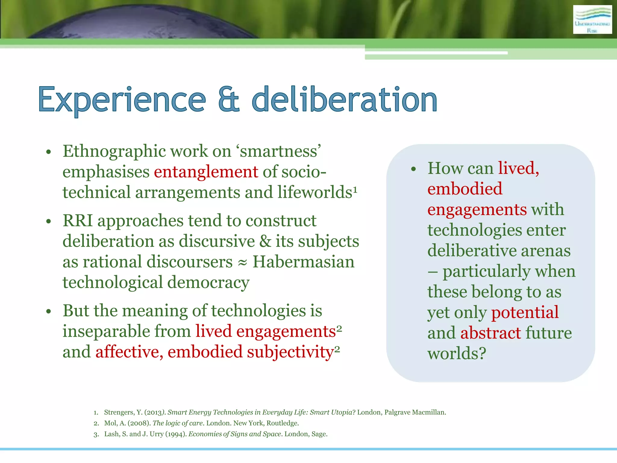 • Ethnographic work on ‘smartness’
emphasises entanglement of socio-
technical arrangements and lifeworlds1
• RRI approaches tend to construct
deliberation as discursive & its subjects
as rational discoursers ≈ Habermasian
technological democracy
• But the meaning of technologies is
inseparable from lived engagements2
and affective, embodied subjectivity2
1. Strengers, Y. (2013). Smart Energy Technologies in Everyday Life: Smart Utopia? London, Palgrave Macmillan.
2. Mol, A. (2008). The logic of care. London. New York, Routledge.
3. Lash, S. and J. Urry (1994). Economies of Signs and Space. London, Sage.
• How can lived,
embodied
engagements with
technologies enter
deliberative arenas
– particularly when
these belong to as
yet only potential
and abstract future
worlds?
 