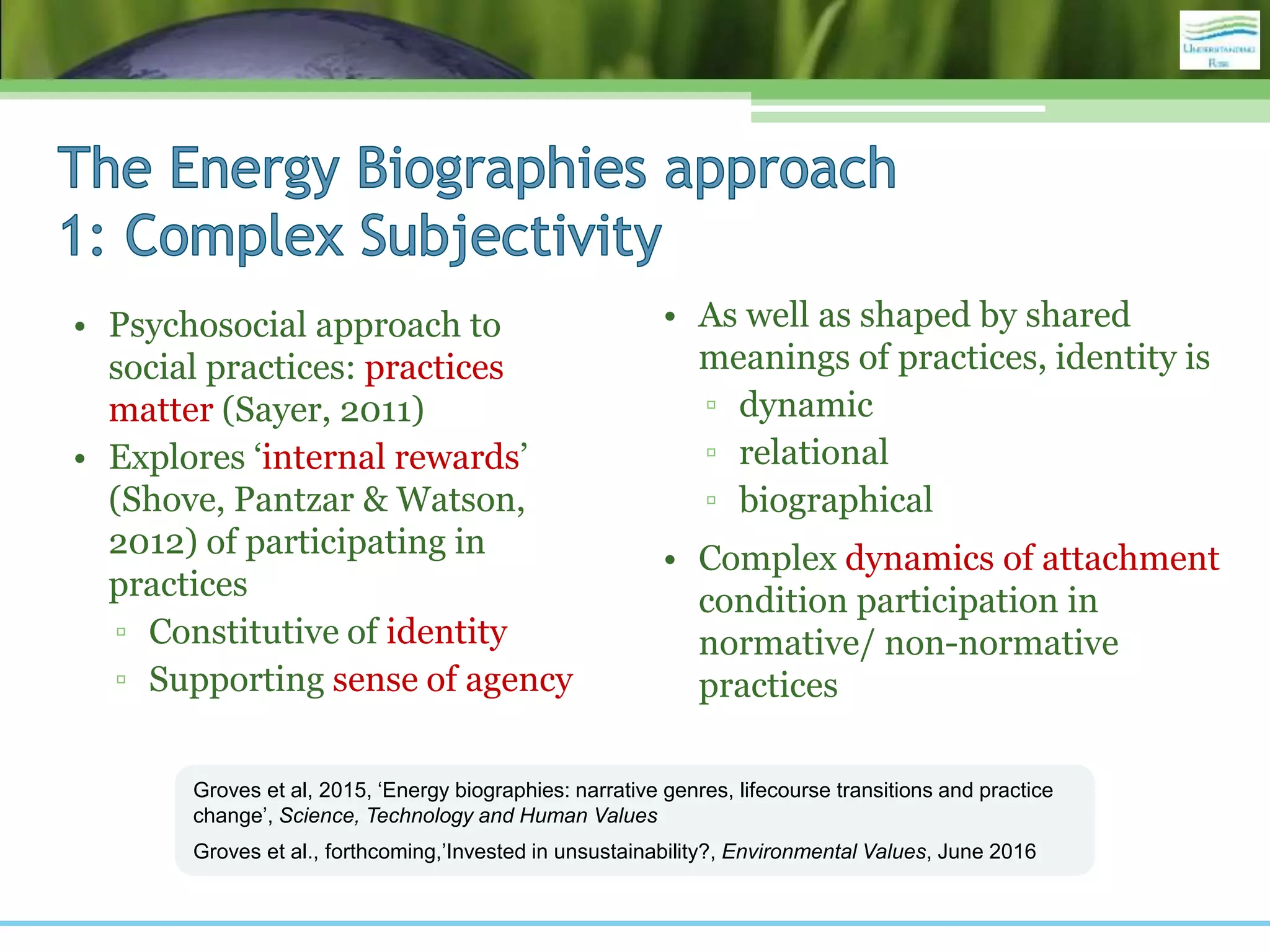 • Psychosocial approach to
social practices: practices
matter (Sayer, 2011)
• Explores ‘internal rewards’
(Shove, Pantzar & Watson,
2012) of participating in
practices
▫ Constitutive of identity
▫ Supporting sense of agency
• As well as shaped by shared
meanings of practices, identity is
▫ dynamic
▫ relational
▫ biographical
• Complex dynamics of attachment
condition participation in
normative/ non-normative
practices
Groves et al, 2015, ‘Energy biographies: narrative genres, lifecourse transitions and practice
change’, Science, Technology and Human Values
Groves et al., forthcoming,’Invested in unsustainability?, Environmental Values, June 2016
 