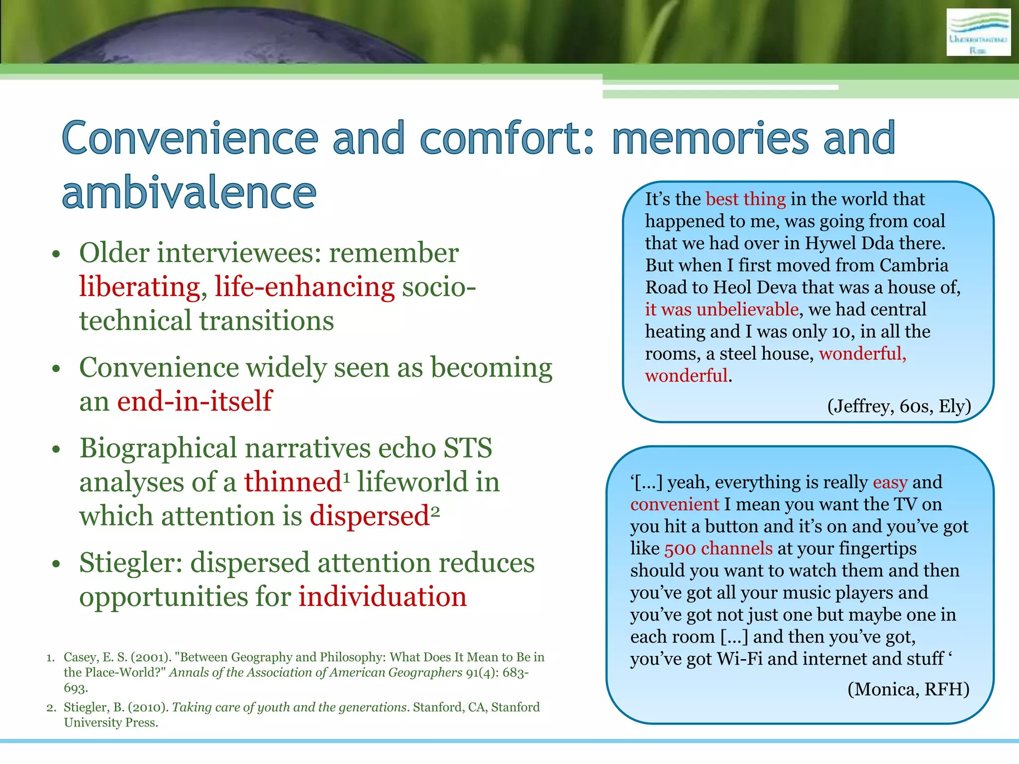 • Older interviewees: remember
liberating, life-enhancing socio-
technical transitions
• Convenience widely seen as becoming
an end-in-itself
• Biographical narratives echo STS
analyses of a thinned1 lifeworld in
which attention is dispersed2
• Stiegler: dispersed attention reduces
opportunities for individuation
1. Casey, E. S. (2001). "Between Geography and Philosophy: What Does It Mean to Be in
the Place-World?" Annals of the Association of American Geographers 91(4): 683-
693.
2. Stiegler, B. (2010). Taking care of youth and the generations. Stanford, CA, Stanford
University Press.
It’s the best thing in the world that
happened to me, was going from coal
that we had over in Hywel Dda there.
But when I first moved from Cambria
Road to Heol Deva that was a house of,
it was unbelievable, we had central
heating and I was only 10, in all the
rooms, a steel house, wonderful,
wonderful.
(Jeffrey, 60s, Ely)
‘[…] yeah, everything is really easy and
convenient I mean you want the TV on
you hit a button and it’s on and you’ve got
like 500 channels at your fingertips
should you want to watch them and then
you’ve got all your music players and
you’ve got not just one but maybe one in
each room […] and then you’ve got,
you’ve got Wi-Fi and internet and stuff ‘
(Monica, RFH)
 