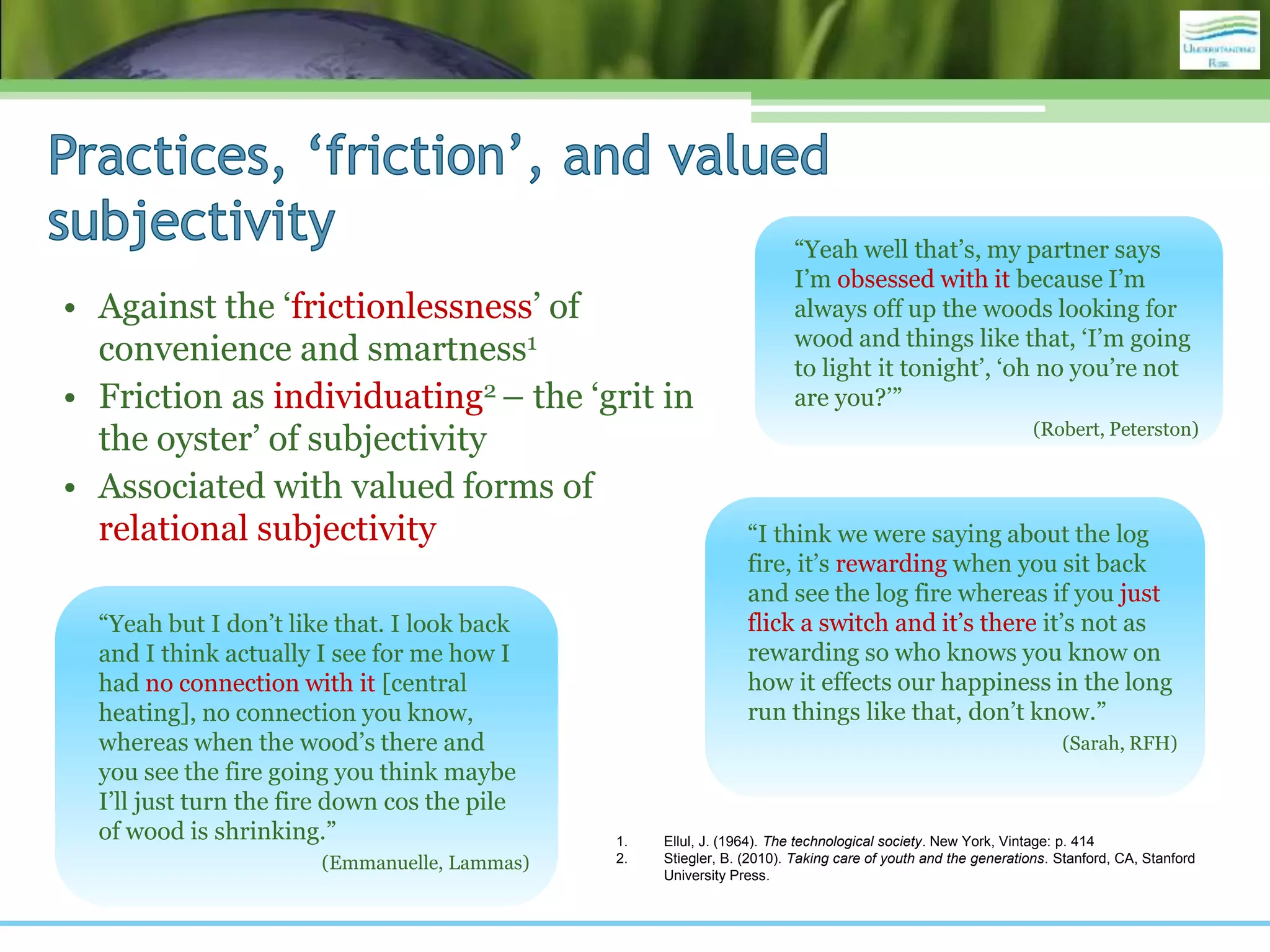 • Against the ‘frictionlessness’ of
convenience and smartness1
• Friction as individuating2 – the ‘grit in
the oyster’ of subjectivity
• Associated with valued forms of
relational subjectivity
“Yeah but I don’t like that. I look back
and I think actually I see for me how I
had no connection with it [central
heating], no connection you know,
whereas when the wood’s there and
you see the fire going you think maybe
I’ll just turn the fire down cos the pile
of wood is shrinking.”
(Emmanuelle, Lammas)
“I think we were saying about the log
fire, it’s rewarding when you sit back
and see the log fire whereas if you just
flick a switch and it’s there it’s not as
rewarding so who knows you know on
how it effects our happiness in the long
run things like that, don’t know.”
(Sarah, RFH)
“Yeah well that’s, my partner says
I’m obsessed with it because I’m
always off up the woods looking for
wood and things like that, ‘I’m going
to light it tonight’, ‘oh no you’re not
are you?’”
(Robert, Peterston)
1. Ellul, J. (1964). The technological society. New York, Vintage: p. 414
2. Stiegler, B. (2010). Taking care of youth and the generations. Stanford, CA, Stanford
University Press.
 