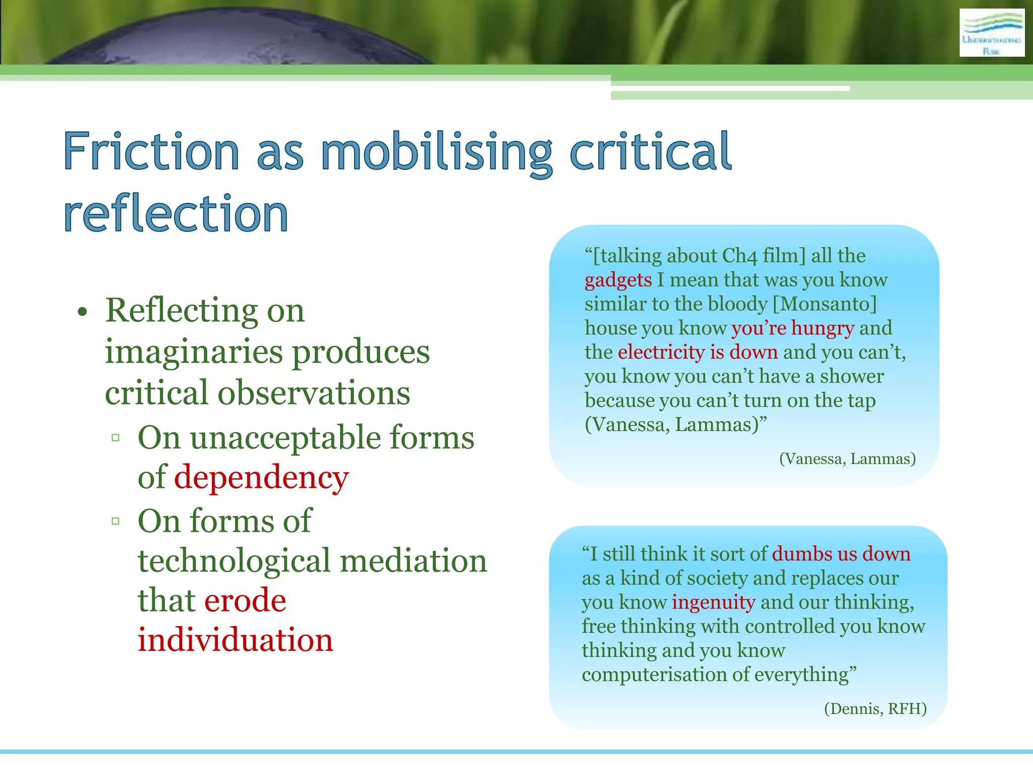 • Reflecting on
imaginaries produces
critical observations
▫ On unacceptable forms
of dependency
▫ On forms of
technological mediation
that erode
individuation
“[talking about Ch4 film] all the
gadgets I mean that was you know
similar to the bloody [Monsanto]
house you know you’re hungry and
the electricity is down and you can’t,
you know you can’t have a shower
because you can’t turn on the tap
(Vanessa, Lammas)”
(Vanessa, Lammas)
“I still think it sort of dumbs us down
as a kind of society and replaces our
you know ingenuity and our thinking,
free thinking with controlled you know
thinking and you know
computerisation of everything”
(Dennis, RFH)
 
