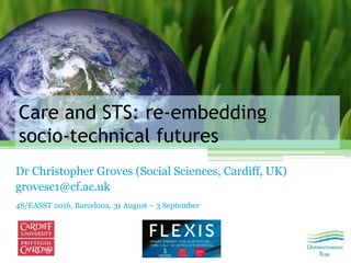 Care and STS: re‐embedding
socio‐technical futures
Dr Christopher Groves (Social Sciences, Cardiff, UK)
grovesc1@cf.ac.uk
4S/EASST 2016, Barcelona, 31 August – 3 September
 