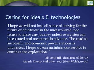 Caring for ideals & technologies
‘I hope we will not lose all sense of striving for the
future or of interest in the undiscovered, nor
refuse to make any journey unless every step can
be counted and measured in advance. The road to
successful and economic power stations is
uncharted. I hope we can maintain our resolve to
continue the exploration. ’
Sir John Hill, then head of the UK
Atomic Energy Authority , 1971 (from Welsh, 2000)
 