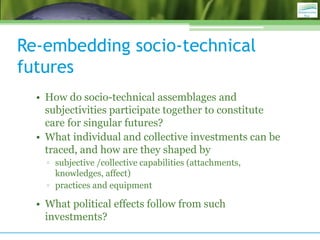 Re-embedding socio-technical
futures
• How do socio-technical assemblages and
subjectivities participate together to constitute
care for singular futures?
• What individual and collective investments can be
traced, and how are they shaped by
▫ subjective /collective capabilities (attachments,
knowledges, affect)
▫ practices and equipment
• What political effects follow from such
investments?
 