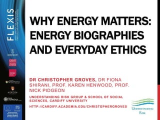 DR CHRISTOPHER GROVES, DR FIONA
SHIRANI, PROF. KAREN HENWOOD, PROF.
NICK PIDGEON
UNDERSTANDING RISK GROUP & SCHOOL OF SOCIAL
SCIENCES, CARDIFF UNIVERSITY
HTTP://CARDIFF.ACADEMIA.EDU/CHRISTOPHERGROVES
WHY ENERGY MATTERS:
ENERGY BIOGRAPHIES
AND EVERYDAY ETHICS
 