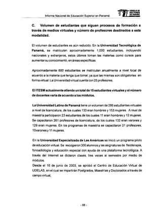 Informe Nacional de Educación Superior en Panamá
C . Volumen d e estudiantes que siguen procesos de formación a
través de medios virtuales y número de profesores destinados a esta
modalidad.
El volumen de estudiantes es aún reducido. En la Universidad Tecnológica de
Panamá, se matriculan aproximadamente 1,000 estudiantes, incluyendo
nacionales y extranjeros, estos últimos toman las materias como cursos para
aumentar su conocimiento, en áreas específicas.
Aproximadamente 600 estudiantes se matriculan anualmente a nivel local de
acuerdo a la materia que tenga que tomar, ya que las mismas son obligatorias en
forma virtual. La Universidad virtual cuenta con 25 profesores.
El ITESM actualmente atiende un total de 15 estudiantes virtuales y el número
de docentes varía de acuerdo a los módulos.
La Universidad Latina de Panamá tiene un volumen de 286 estudiantes virtuales
a nivel de licenciatura, de los cuales 133 eran hombres y 153 mujeres. A nivel de
maestría participaron 23 estudiantes de los cuales 11 eran hombres y 12 mujeres.
Se capacitaron 261 profesores de licenciatura, de los cuales 132 eran varones y
129 eran mujeres. En los programas de maestría se capacitaron 21 profesores,
10varonesy11 mujeres.
En la Universidad Especializada de Las Americas se inició un programa piloto
de educación virtual. Se escogieron 300 alumnos y las asignaturas de fisioterapia,
fonoadiología y educación especial con ayuda de una plataforma tecnológica. A
través del Internet se dictaron clases, tres veces al semestre por medio de
módulos.
Desde el 16 de junio de 2003, se aprobó el Centro de Educación Virtual de
U D E L A S , en el cual se impartirán Postgrados, Maestrías y Doctorados a través de
campo virtual
- 8 8 -
 