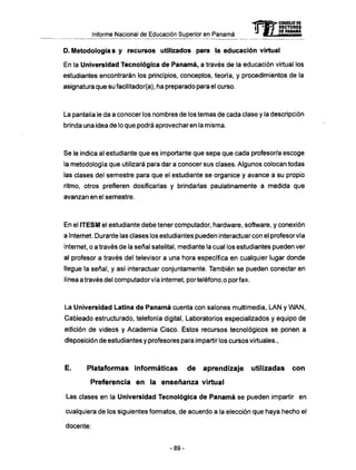 Informe Nacional de Educación Superior en Panamá
D. Metodología s y recursos utilizados para la educación virtual
En la Universidad Tecnológica de Panamá, a través de la educación virtual los
estudiantes encontrarán los principios, conceptos, teoría, y procedimientos de la
asignatura que su fácil¡tador(a), ha preparado para el curso.
La pantalla le da a conocer los nombres de los temas de cada clase y la descripción
brinda una idea de lo que podrá aprovecharen la misma.
Se le indica al estudiante que es importante que sepa que cada profesor/a escoge
la metodología que utilizará para dar a conocer sus clases. Algunos colocan todas
las clases del semestre para que el estudiante se organice y avance a su propio
ritmo, otros prefieren dosificarlas y brindarlas paulatinamente a medida que
avanzan en el semestre.
En el ITESM el estudiante debe tener computador, hardware, software, y conexión
a Internet. Durante las clases los estudiantes pueden interactuarcon el profesor vía
internet, o a través de la señal satelital, mediante la cual los estudiantes pueden ver
al profesor a través del televisor a una hora específica en cualquier lugar donde
llegue la señal, y así interactuar conjuntamente. También se pueden conectar en
línea a través del computador vía internet, porteléfono.o por fax.
La Universidad Latina de Panamá cuenta con salones multimedia, LAN y W A N ,
Cableado estructurado, telefonía digital, Laboratorios especializados y equipo de
edición de videos y Academia Cisco. Estos recursos tecnológicos se ponen a
disposición de estudiantes y profesores para impartir los cursos virtuales.,
E. Plataformas informáticas d e aprendizaje utilizadas c o n
Preferencia e n la enseñanza virtual
Las clases en la Universidad Tecnológica de Panamá se pueden impartir en
cualquiera de los siguientes formatos, de acuerdo a la elección que haya hecho el
docente:
mCONSEJO DE
RECTORES
DE PANAMA
-89-
 